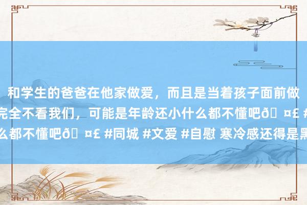 和学生的爸爸在他家做爱,而且是当着孩子面前做爱,太刺激了,孩子完全不看我们,可能是年龄还小什么都不懂吧🤣 #同城 #文爱 #自慰 寒冷感还得是黑长直