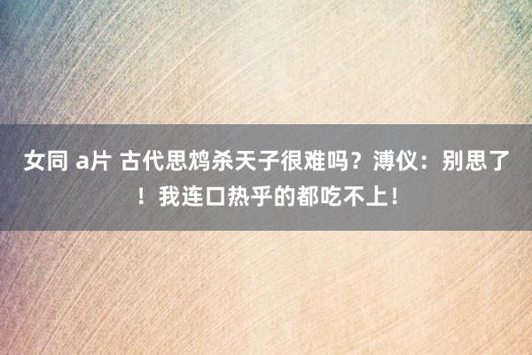 女同 a片 古代思鸩杀天子很难吗？溥仪：别思了！我连口热乎的都吃不上！