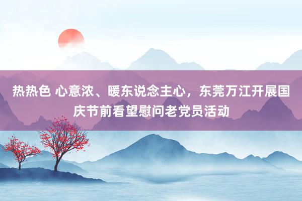 热热色 心意浓、暖东说念主心，东莞万江开展国庆节前看望慰问老党员活动