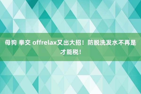 母狗 拳交 offrelax又出大招!防脱洗发水不再是才能税!