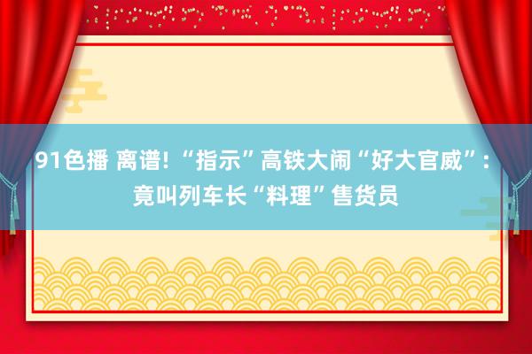 91色播 离谱! “指示”高铁大闹“好大官威”: 竟叫列车长“料理”售货员