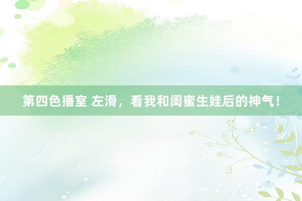 第四色播室 左滑,看我和闺蜜生娃后的神气!