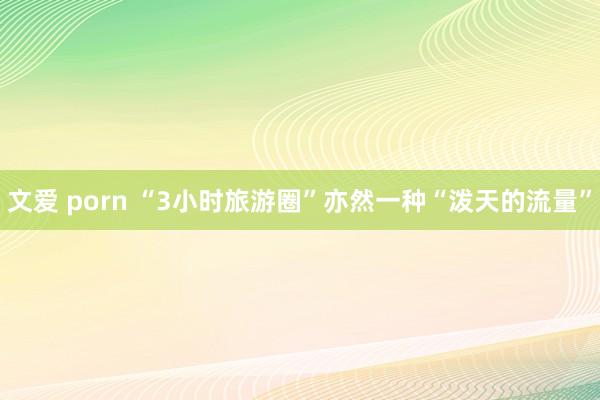 文爱 porn “3小时旅游圈”亦然一种“泼天的流量”