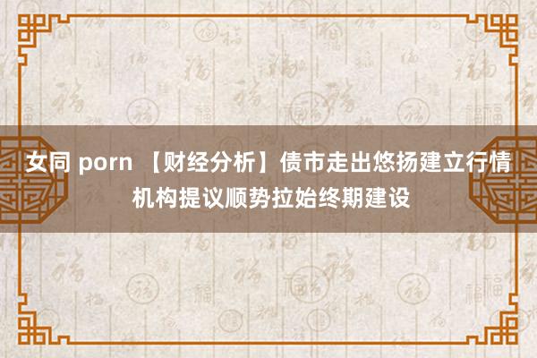 女同 porn 【财经分析】债市走出悠扬建立行情 机构提议顺势拉始终期建设