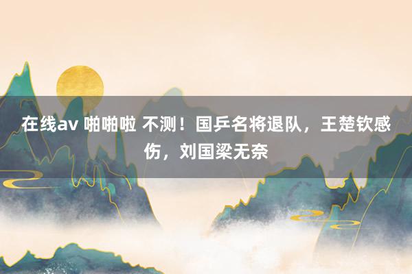 在线av 啪啪啦 不测！国乒名将退队，王楚钦感伤，刘国梁无奈