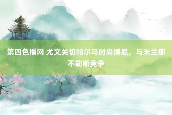 第四色播网 尤文关切帕尔马时尚博尼,与米兰那不勒斯竞争