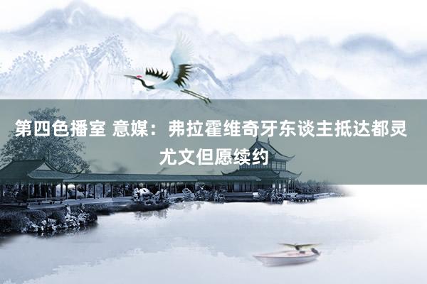 第四色播室 意媒:弗拉霍维奇牙东谈主抵达都灵 尤文但愿续约