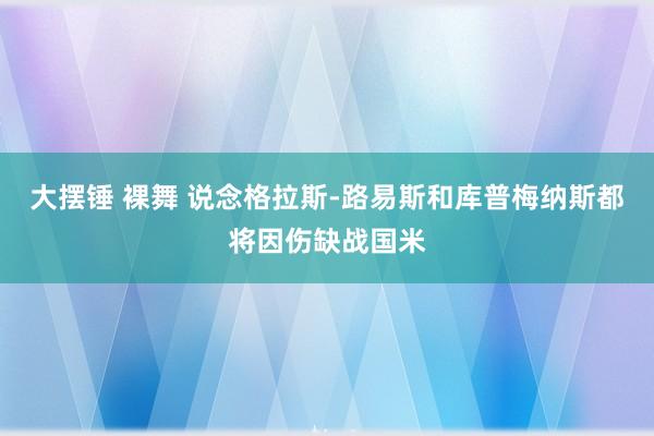 大摆锤 裸舞 说念格拉斯-路易斯和库普梅纳斯都将因伤缺战国米