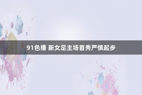 91色播 新女足主场首秀严慎起步