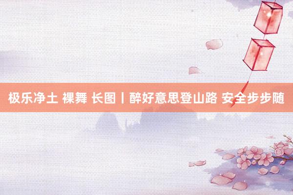 极乐净土 裸舞 长图丨醉好意思登山路 安全步步随