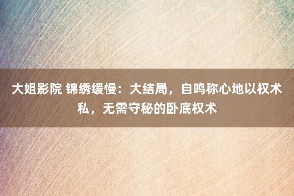 大姐影院 锦绣缓慢：大结局，自鸣称心地以权术私，无需守秘的卧底权术