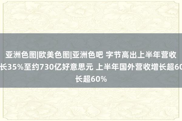 亚洲色图|欧美色图|亚洲色吧 字节高出上半年营收增长35%至约730亿好意思元 上半年国外营收增长超60%