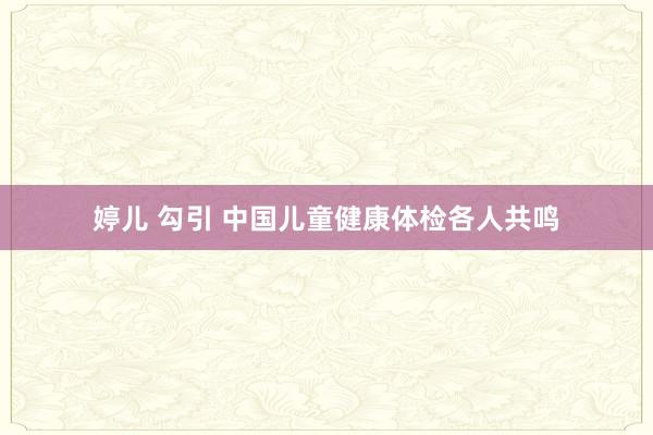 婷儿 勾引 中国儿童健康体检各人共鸣