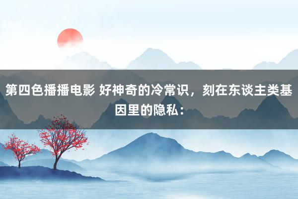 第四色播播电影 好神奇的冷常识,刻在东谈主类基因里的隐私: