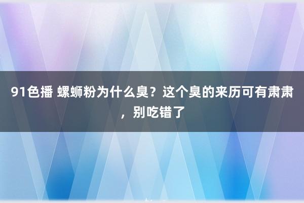 91色播 螺蛳粉为什么臭？这个臭的来历可有肃肃，别吃错了