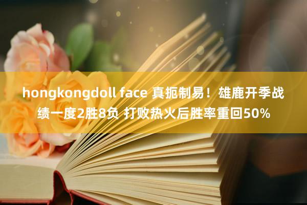hongkongdoll face 真扼制易！雄鹿开季战绩一度2胜8负 打败热火后胜率重回50%