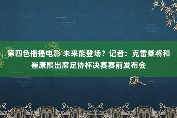 第四色播播电影 未来能登场？记者：克雷桑将和崔康熙出席足协杯决赛赛前发布会