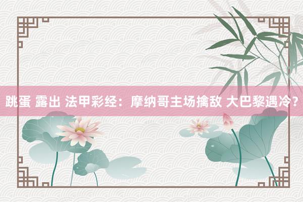 跳蛋 露出 法甲彩经：摩纳哥主场擒敌 大巴黎遇冷？
