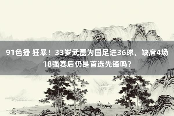 91色播 狂暴！33岁武磊为国足进36球，缺席4场18强赛后仍是首选先锋吗？