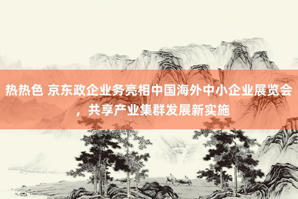 热热色 京东政企业务亮相中国海外中小企业展览会  ，共享产业集群发展新实施