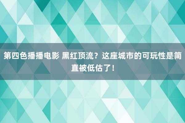 第四色播播电影 黑红顶流？这座城市的可玩性是简直被低估了！