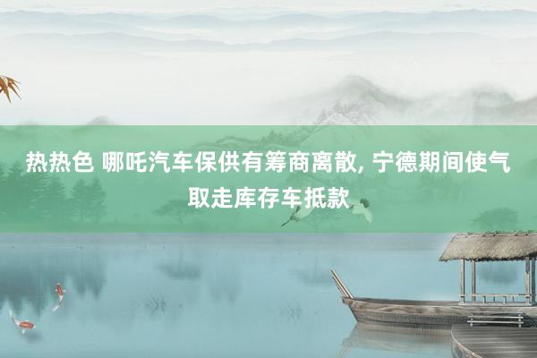 热热色 哪吒汽车保供有筹商离散， 宁德期间使气取走库存车抵款