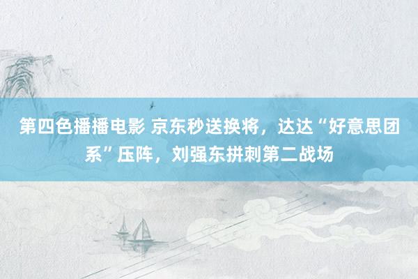 第四色播播电影 京东秒送换将，达达“好意思团系”压阵，刘强东拼刺第二战场