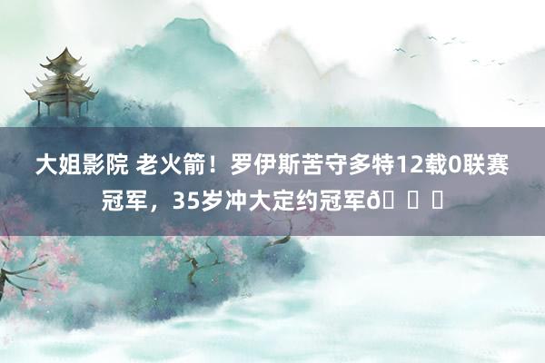 大姐影院 老火箭！罗伊斯苦守多特12载0联赛冠军，35岁冲大定约冠军🏆