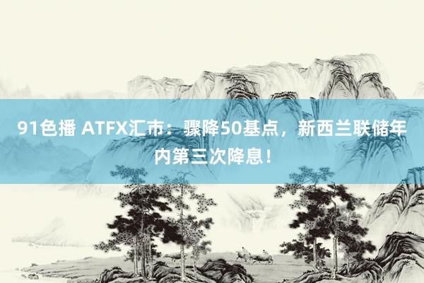 91色播 ATFX汇市：骤降50基点，新西兰联储年内第三次降息！
