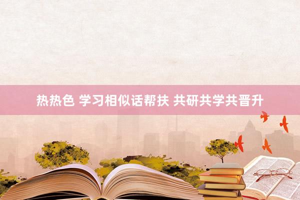 热热色 学习相似话帮扶 共研共学共晋升