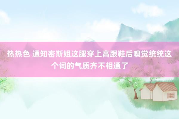 热热色 通知密斯姐这腿穿上高跟鞋后嗅觉统统这个词的气质齐不相通了