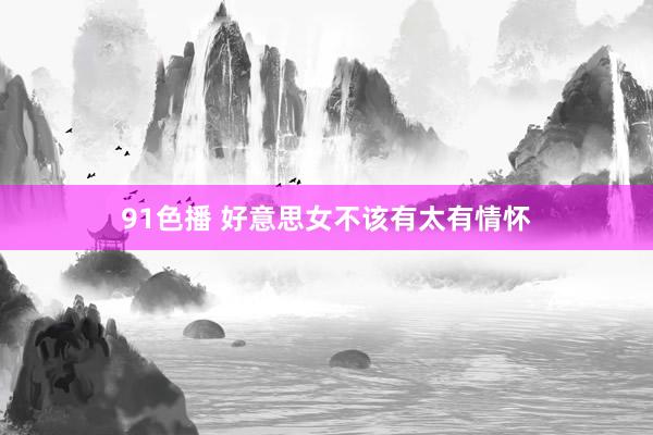 91色播 好意思女不该有太有情怀