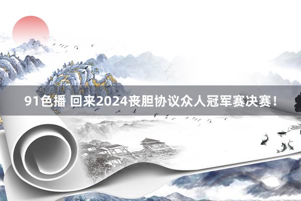 91色播 回来2024丧胆协议众人冠军赛决赛！