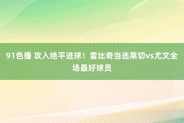 91色播 攻入绝平进球！雷比奇当选莱切vs尤文全场最好球员
