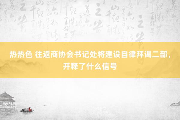 热热色 往返商协会书记处将建设自律拜谒二部，开释了什么信号