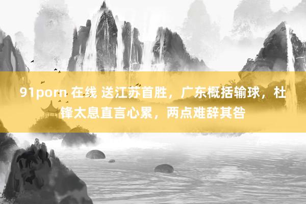 91porn 在线 送江苏首胜，广东概括输球，杜锋太息直言心累，两点难辞其咎
