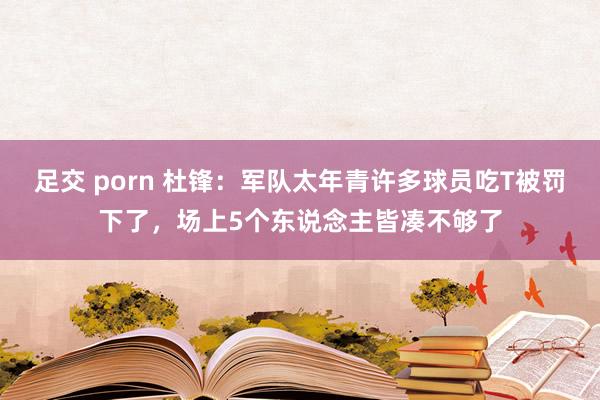 足交 porn 杜锋：军队太年青许多球员吃T被罚下了，场上5个东说念主皆凑不够了