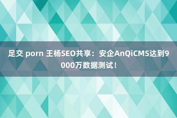 足交 porn 王杨SEO共享：安企AnQiCMS达到9000万数据测试！