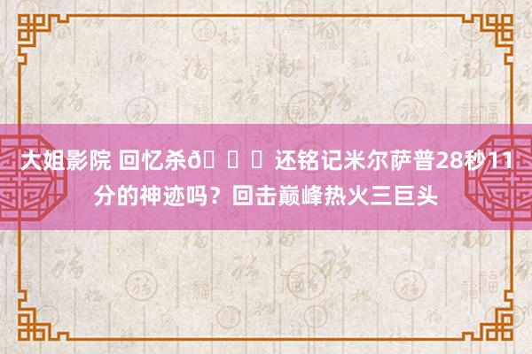 大姐影院 回忆杀😉还铭记米尔萨普28秒11分的神迹吗？回击巅峰热火三巨头