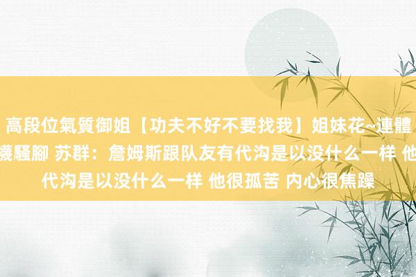 高段位氣質御姐【功夫不好不要找我】姐妹花~連體絲襪~大奶晃動~絲襪騷腳 苏群：詹姆斯跟队友有代沟是以没什么一样 他很孤苦 内心很焦躁