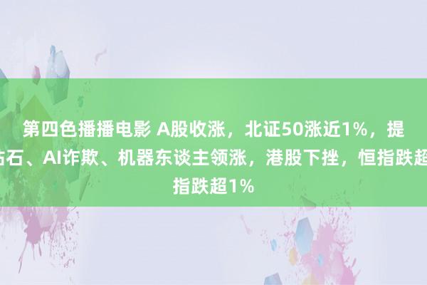 第四色播播电影 A股收涨，北证50涨近1%，提拔钻石、AI诈欺、机器东谈主领涨，港股下挫，恒指跌超1%