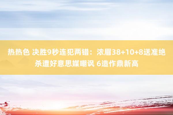 热热色 决胜9秒连犯两错：浓眉38+10+8送准绝杀遭好意思媒嘲讽 6造作鼎新高