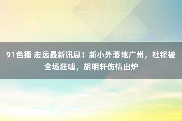 91色播 宏远最新讯息！新小外落地广州，杜锋被全场狂嘘，胡明轩伤情出炉
