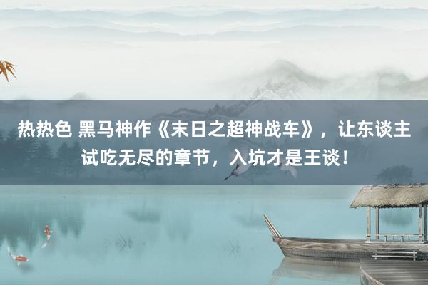 热热色 黑马神作《末日之超神战车》，让东谈主试吃无尽的章节，入坑才是王谈！
