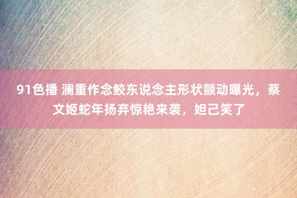 91色播 澜重作念鲛东说念主形状颤动曝光，蔡文姬蛇年扬弃惊艳来袭，妲己笑了