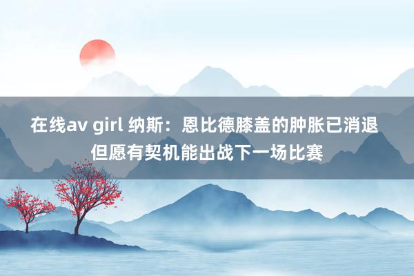 在线av girl 纳斯:恩比德膝盖的肿胀已消退 但愿有契机能出战下一场比赛