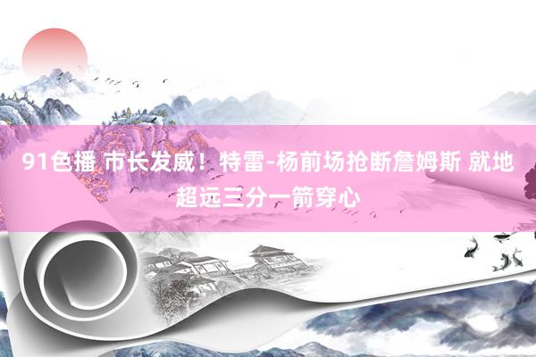 91色播 市长发威！特雷-杨前场抢断詹姆斯 就地超远三分一箭穿心