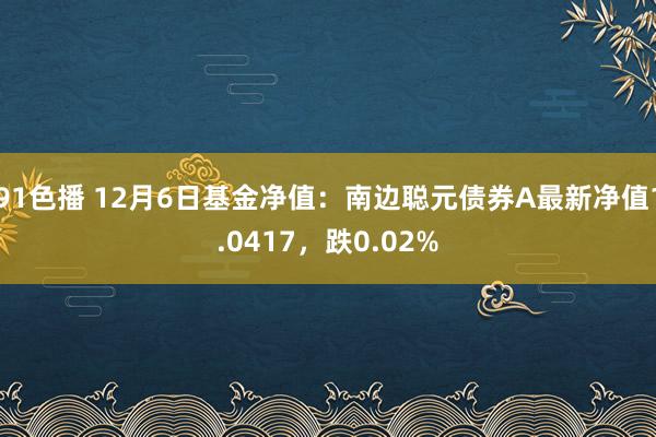 91色播 12月6日基金净值：南边聪元债券A最新净值1.0417，跌0.02%