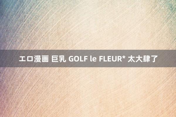 エロ漫画 巨乳 GOLF le FLEUR* 太大肆了