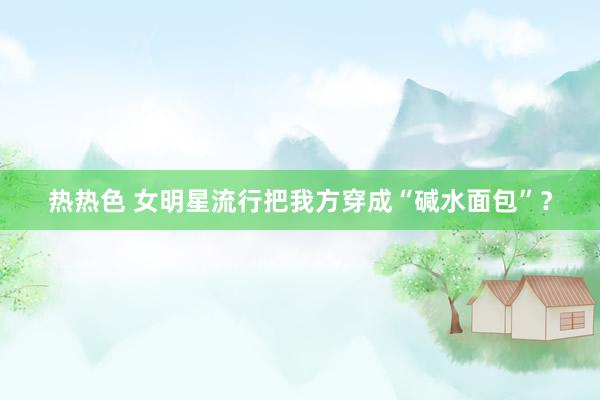 热热色 女明星流行把我方穿成“碱水面包”？